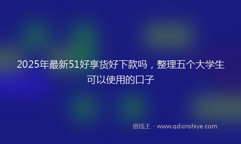 2025年最新51好享货好下款吗，整理五个大学生可以使用的口子