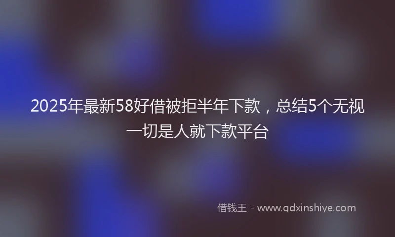 2025年最新58好借被拒半年下款，总结5个无视一切是人就下款平台
