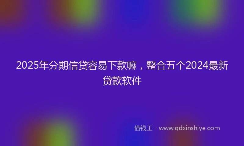 2025年分期信贷容易下款嘛，整合五个2024最新贷款软件