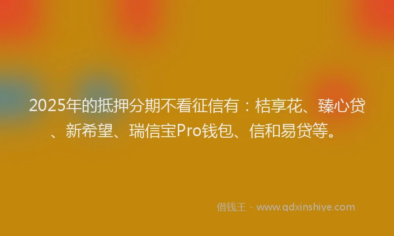 2025年的抵押分期不看征信有：桔享花、臻心贷、新希望、瑞信宝Pro钱包、信和易贷等。