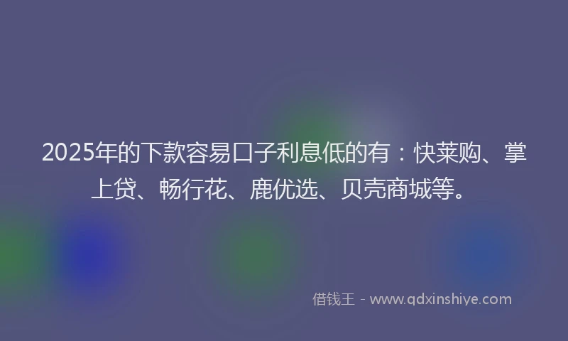 2025年的下款容易口子利息低的有：快莱购、掌上贷、畅行花、鹿优选、贝壳商城等。