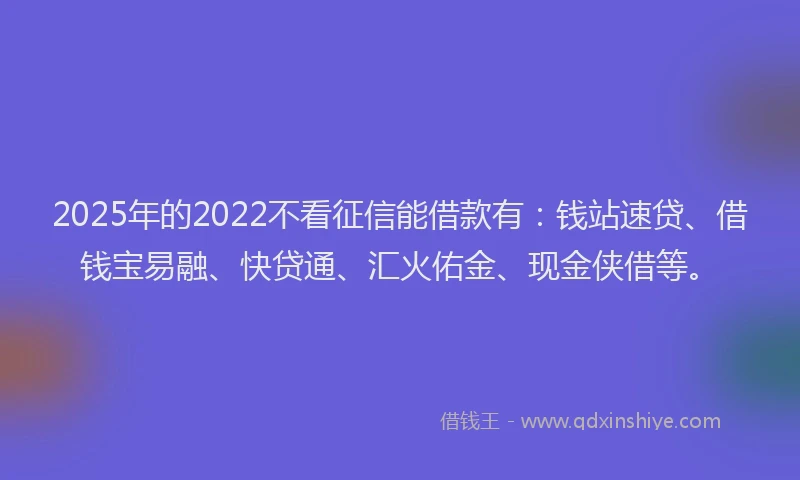 2025年的2022不看征信能借款有：钱站速贷、借钱宝易融、快贷通、汇火佑金、现金侠借等。