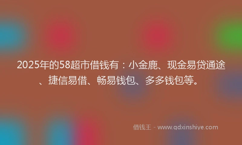 2025年的58超市借钱有：小金鹿、现金易贷通途、捷信易借、畅易钱包、多多钱包等。