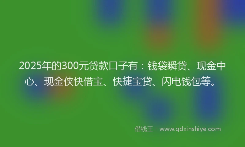 2025年的300元贷款口子有：钱袋瞬贷、现金中心、现金侠快借宝、快捷宝贷、闪电钱包等。