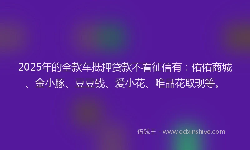 2025年的全款车抵押贷款不看征信有：佑佑商城、金小豚、豆豆钱、爱小花、唯品花取现等。