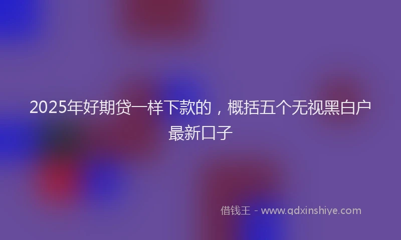 2025年好期贷一样下款的，概括五个无视黑白户最新口子