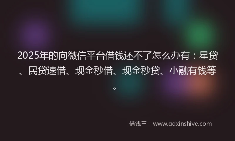 2025年的向微信平台借钱还不了怎么办有：星贷、民贷速借、现金秒借、现金秒贷、小融有钱等。
