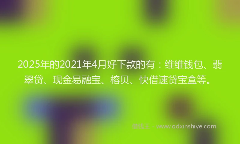 2025年的2021年4月好下款的有：维维钱包、翡翠贷、现金易融宝、榕贝、快借速贷宝盒等。