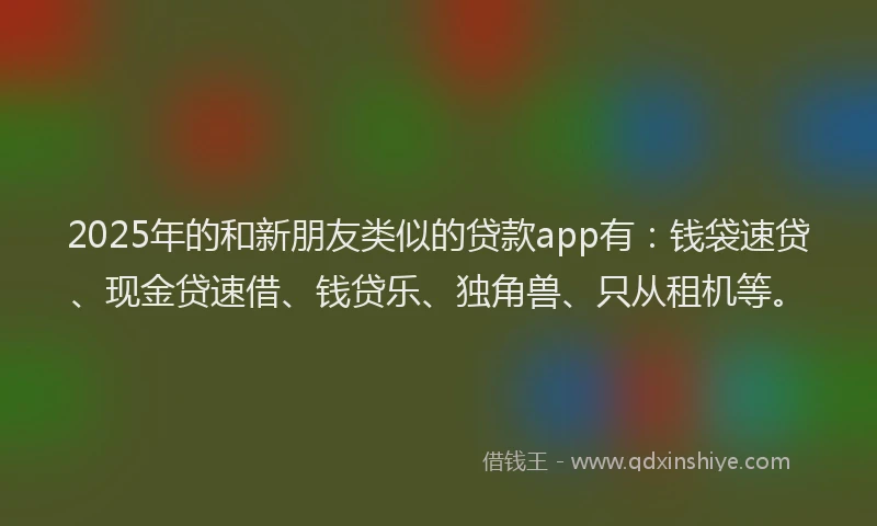 2025年的和新朋友类似的贷款app有：钱袋速贷、现金贷速借、钱贷乐、独角兽、只从租机等。