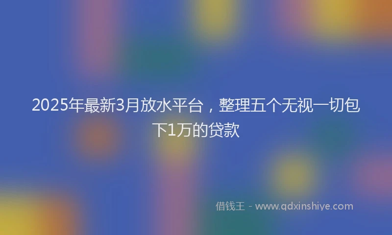 2025年最新3月放水平台，整理五个无视一切包下1万的贷款