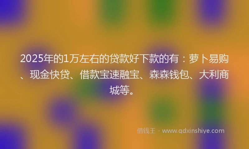 2025年的1万左右的贷款好下款的有：萝卜易购、现金快贷、借款宝速融宝、森森钱包、大利商城等。