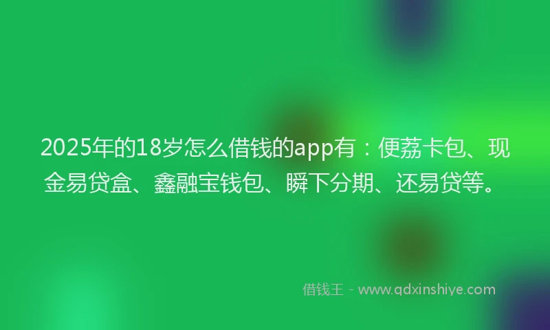 2025年的18岁怎么借钱的app有：便荔卡包、现金易贷盒、鑫融宝钱包、瞬下分期、还易贷等。