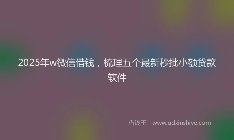 2025年w微信借钱，梳理五个最新秒批小额贷款软件