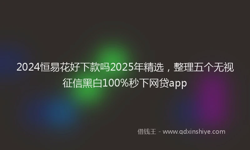 2024恒易花好下款吗2025年精选，整理五个无视征信黑白100%秒下网贷app