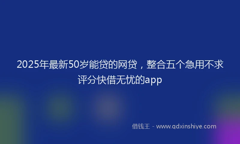 2025年最新50岁能贷的网贷，整合五个急用不求评分快借无忧的app