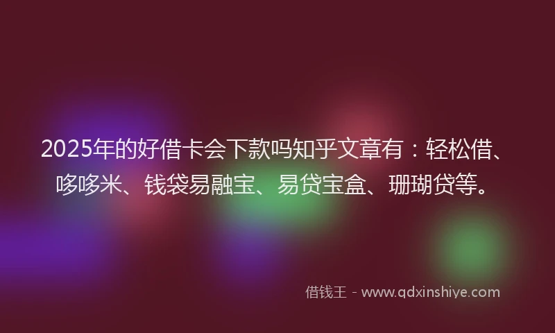 2025年的好借卡会下款吗知乎文章有：轻松借、哆哆米、钱袋易融宝、易贷宝盒、珊瑚贷等。