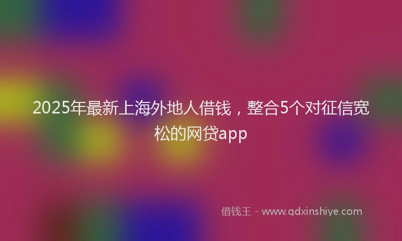 2025年最新上海外地人借钱，整合5个对征信宽松的网贷app