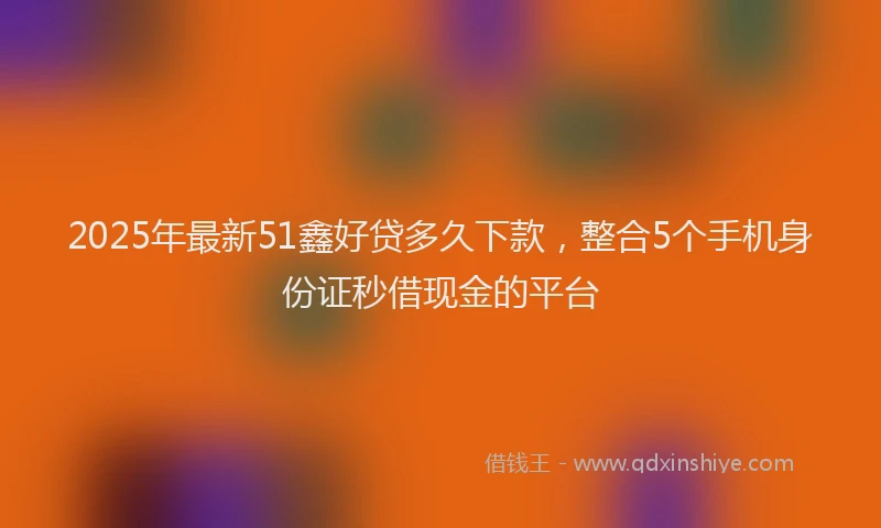 2025年最新51鑫好贷多久下款，整合5个手机身份证秒借现金的平台