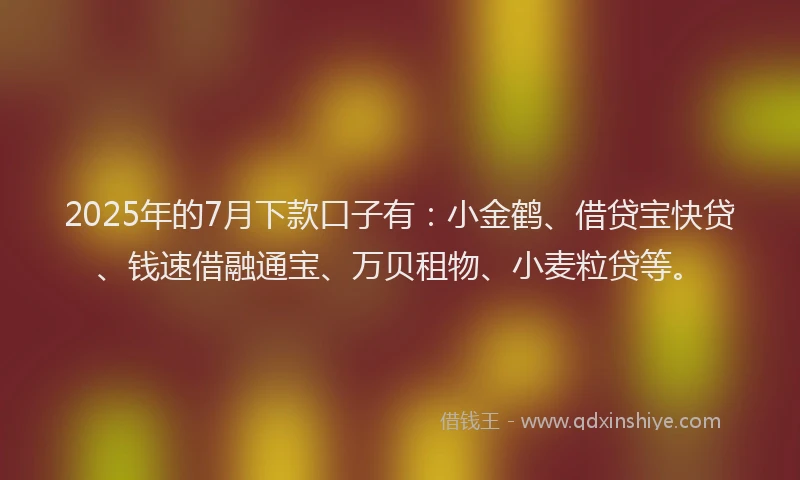 2025年的7月下款口子有：小金鹤、借贷宝快贷、钱速借融通宝、万贝租物、小麦粒贷等。