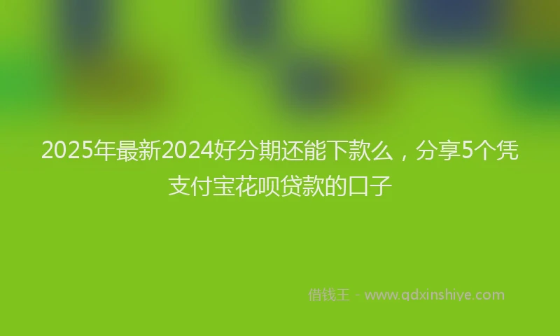 2025年最新2024好分期还能下款么，分享5个凭支付宝花呗贷款的口子