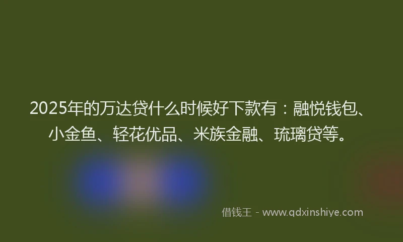 2025年的万达贷什么时候好下款有：融悦钱包、小金鱼、轻花优品、米族金融、琉璃贷等。