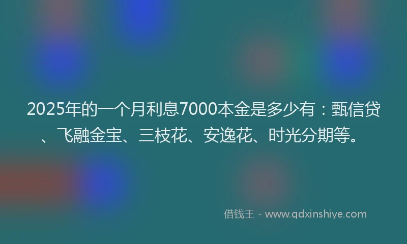 2025年的一个月利息7000本金是多少有：甄信贷、飞融金宝、三枝花、安逸花、时光分期等。