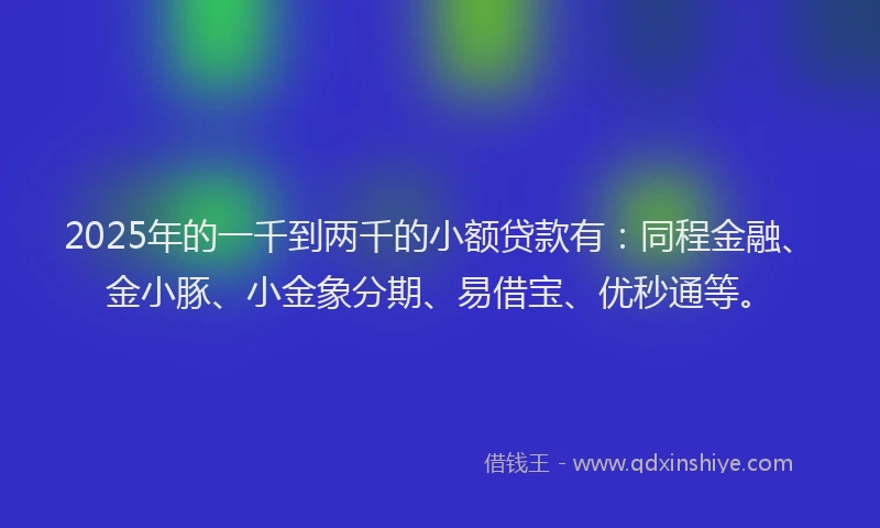 2025年的一千到两千的小额贷款有：同程金融、金小豚、小金象分期、易借宝、优秒通等。