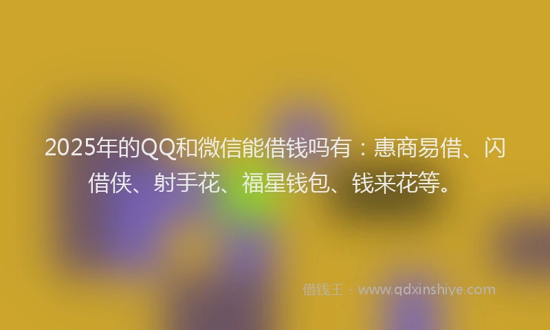 2025年的QQ和微信能借钱吗有：惠商易借、闪借侠、射手花、福星钱包、钱来花等。