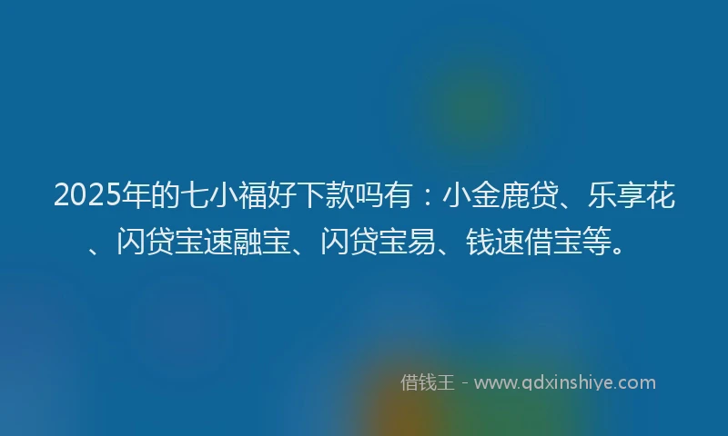 2025年的七小福好下款吗有：小金鹿贷、乐享花、闪贷宝速融宝、闪贷宝易、钱速借宝等。