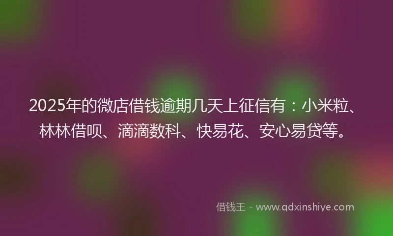 2025年的微店借钱逾期几天上征信有：小米粒、林林借呗、滴滴数科、快易花、安心易贷等。