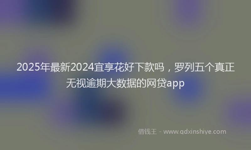 2025年最新2024宜享花好下款吗，罗列五个真正无视逾期大数据的网贷app