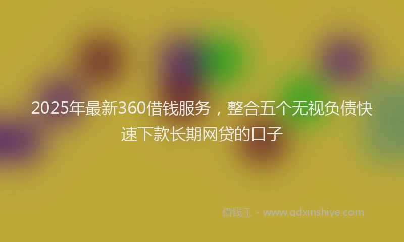 2025年最新360借钱服务，整合五个无视负债快速下款长期网贷的口子