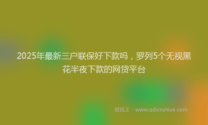 2025年最新三户联保好下款吗，罗列5个无视黑花半夜下款的网贷平台
