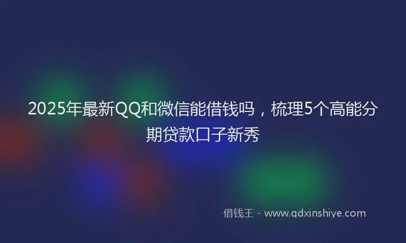 2025年最新QQ和微信能借钱吗，梳理5个高能分期贷款口子新秀