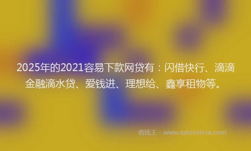 2025年的2021容易下款网贷有：闪借快行、滴滴金融滴水贷、爱钱进、理想给、鑫享租物等。