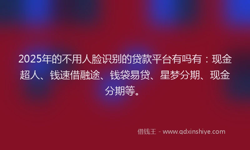 2025年的不用人脸识别的贷款平台有吗有：现金超人、钱速借融途、钱袋易贷、星梦分期、现金分期等。