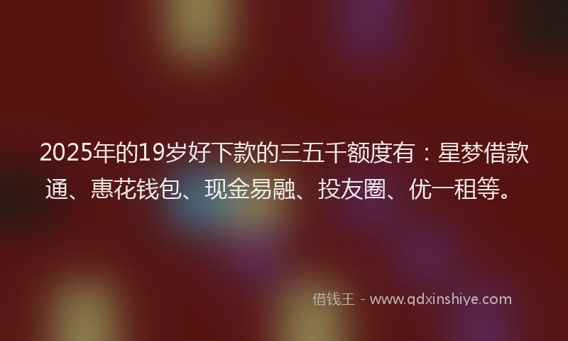 2025年的19岁好下款的三五千额度有：星梦借款通、惠花钱包、现金易融、投友圈、优一租等。