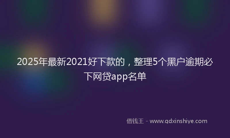 2025年最新2021好下款的，整理5个黑户逾期必下网贷app名单