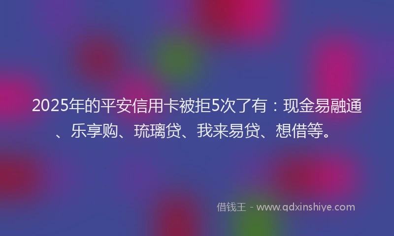 2025年的平安信用卡被拒5次了有：现金易融通、乐享购、琉璃贷、我来易贷、想借等。
