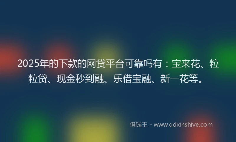 2025年的下款的网贷平台可靠吗有：宝来花、粒粒贷、现金秒到融、乐借宝融、新一花等。
