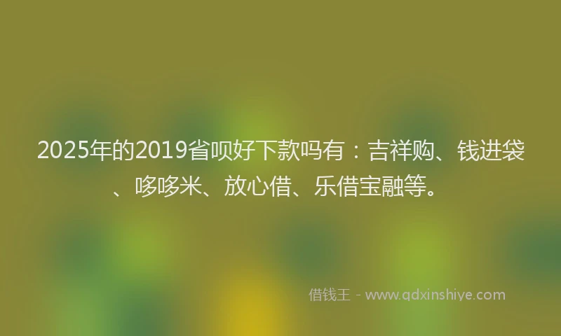 2025年的2019省呗好下款吗有：吉祥购、钱进袋、哆哆米、放心借、乐借宝融等。