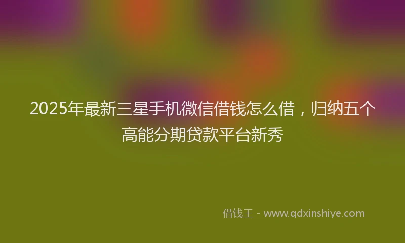 2025年最新三星手机微信借钱怎么借，归纳五个高能分期贷款平台新秀