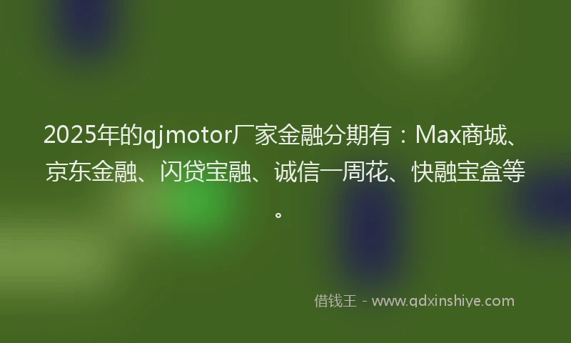 2025年的qjmotor厂家金融分期有：Max商城、京东金融、闪贷宝融、诚信一周花、快融宝盒等。