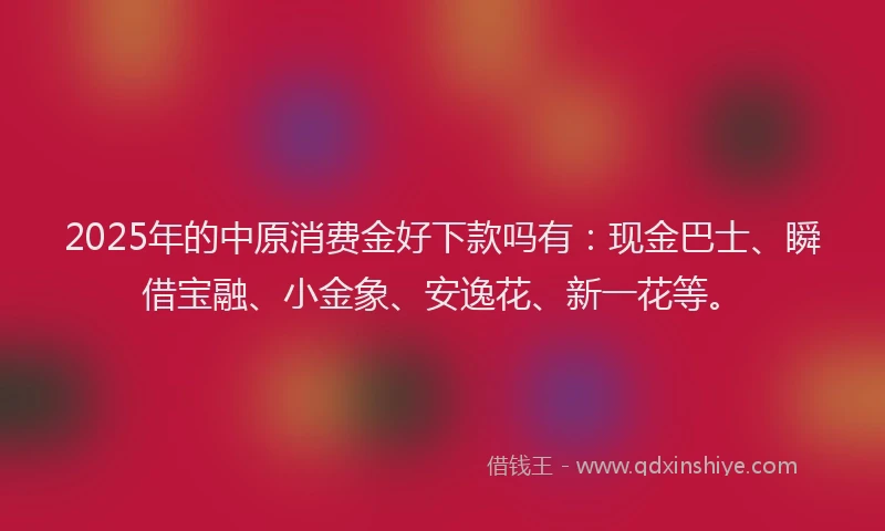 2025年的中原消费金好下款吗有：现金巴士、瞬借宝融、小金象、安逸花、新一花等。