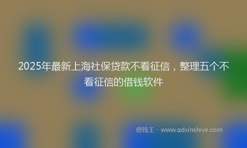2025年最新上海社保贷款不看征信，整理五个不看征信的借钱软件