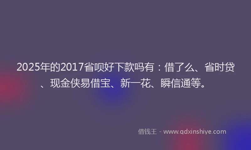 2025年的2017省呗好下款吗有：借了么、省时贷、现金侠易借宝、新一花、瞬信通等。