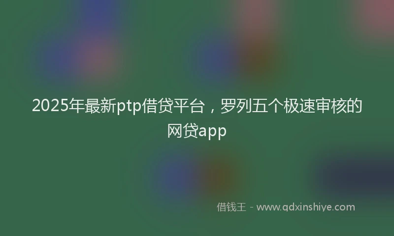 2025年最新ptp借贷平台，罗列五个极速审核的网贷app