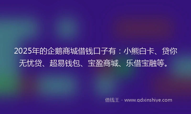 2025年的企鹅商城借钱口子有：小熊白卡、贷你无忧贷、超易钱包、宝盈商城、乐借宝融等。