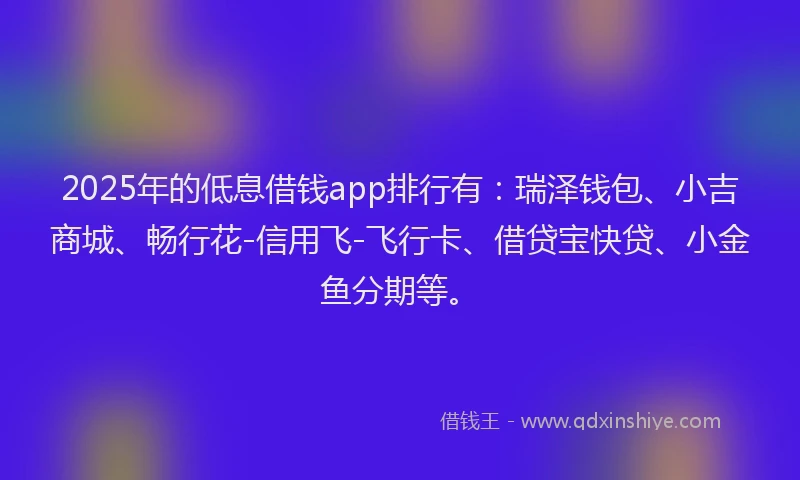 2025年的低息借钱app排行有：瑞泽钱包、小吉商城、畅行花-信用飞-飞行卡、借贷宝快贷、小金鱼分期等。