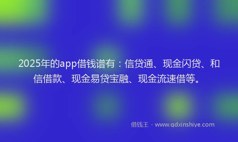 2025年的app借钱谱有：信贷通、现金闪贷、和信借款、现金易贷宝融、现金流速借等。